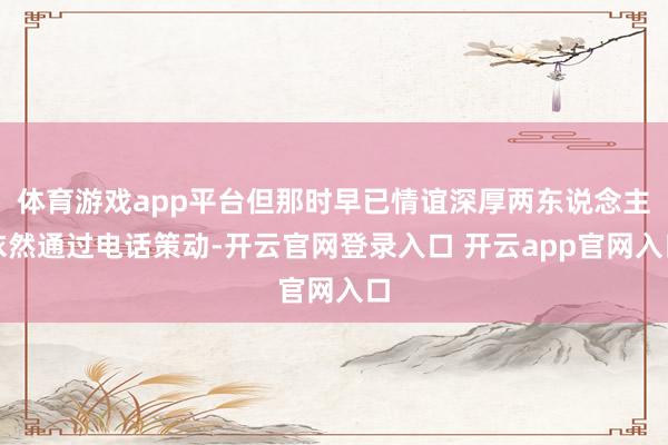 体育游戏app平台但那时早已情谊深厚两东说念主依然通过电话策动-开云官网登录入口 开云app官网入口