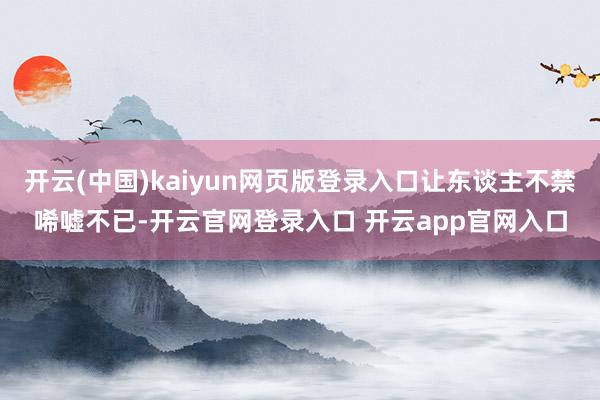 开云(中国)kaiyun网页版登录入口让东谈主不禁唏嘘不已-开云官网登录入口 开云app官网入口