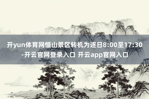 开yun体育网恒山景区转机为逐日8:00至17:30-开云官网登录入口 开云app官网入口