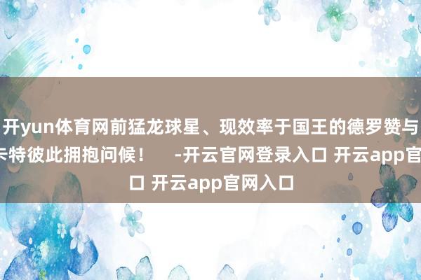 开yun体育网前猛龙球星、现效率于国王的德罗赞与文斯-卡特彼此拥抱问候！    -开云官网登录入口 开云app官网入口